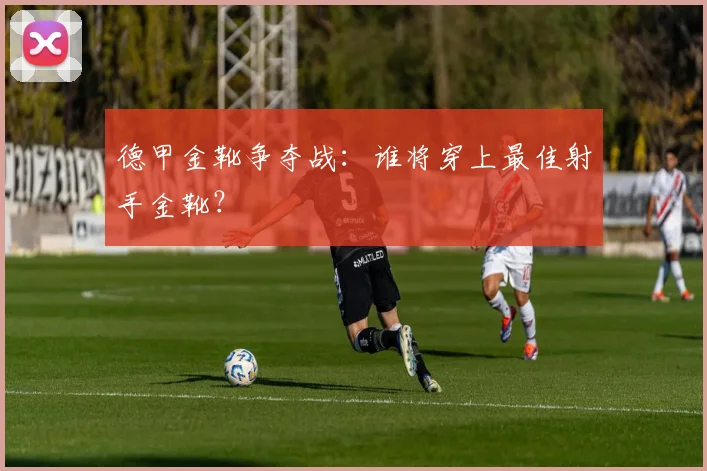 德甲金靴争夺战：谁将穿上最佳射手金靴？