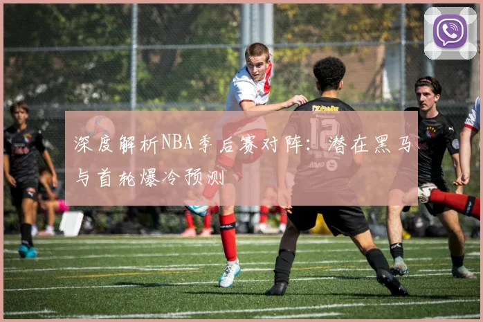 深度解析NBA季后赛对阵：潜在黑马与首轮爆冷预测