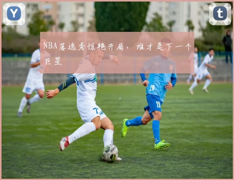 NBA落选秀惊艳开局，谁才是下一个巨星