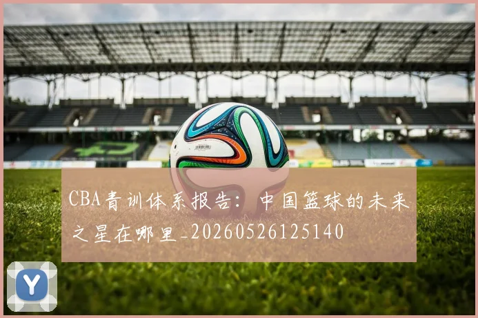 CBA青训体系报告：中国篮球的未来之星在哪里_20260526125140