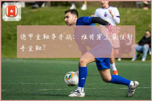 德甲金靴争夺战：谁将穿上最佳射手金靴？