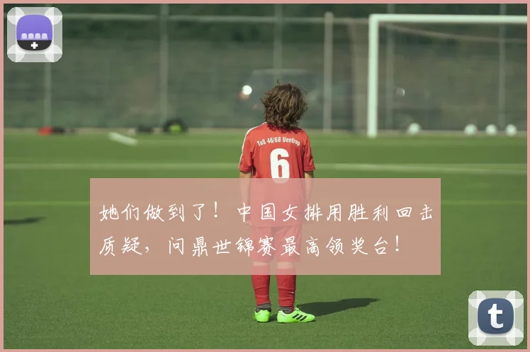 她们做到了！中国女排用胜利回击质疑，问鼎世锦赛最高领奖台！