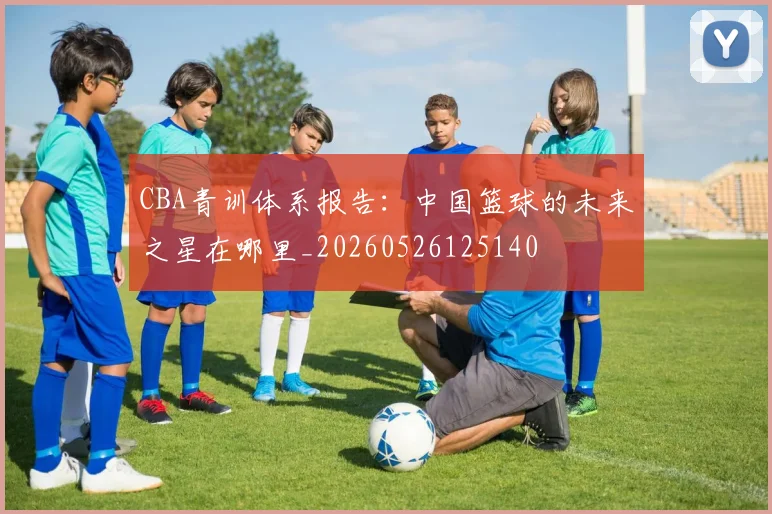 CBA青训体系报告：中国篮球的未来之星在哪里_20260526125140